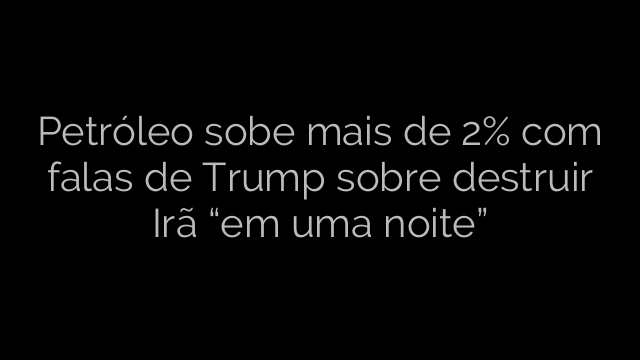 ​Petróleo sobe mais de 2% com falas de Trump sobre destruir Irã “em uma noite” 